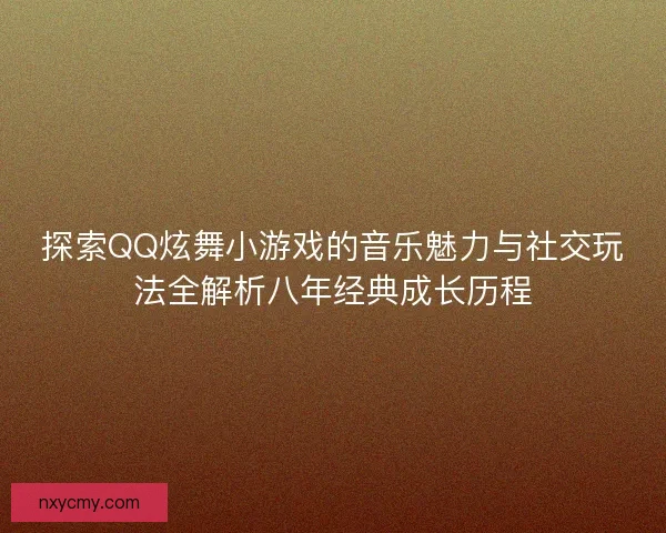 探索QQ炫舞小游戏的音乐魅力与社交玩法全解析八年经典成长历程